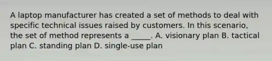 A laptop manufacturer has created a set of methods to deal with specific technical issues raised by customers. In this scenario, the set of method represents a _____. A. visionary plan B. tactical plan C. standing plan D. single-use plan