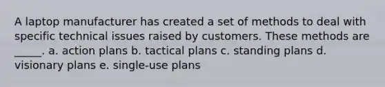 A laptop manufacturer has created a set of methods to deal with specific technical issues raised by customers. These methods are _____. a. action plans b. tactical plans c. standing plans d. visionary plans e. single-use plans