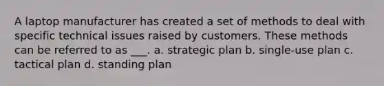 A laptop manufacturer has created a set of methods to deal with specific technical issues raised by customers. These methods can be referred to as ___. a. strategic plan b. single-use plan c. tactical plan d. standing plan