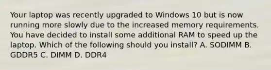 Your laptop was recently upgraded to Windows 10 but is now running more slowly due to the increased memory requirements. You have decided to install some additional RAM to speed up the laptop. Which of the following should you install? A. SODIMM B. GDDR5 C. DIMM D. DDR4