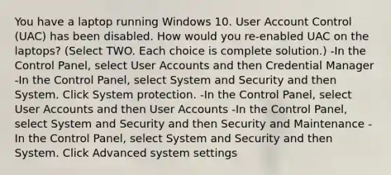 You have a laptop running Windows 10. User Account Control (UAC) has been disabled. How would you re-enabled UAC on the laptops? (Select TWO. Each choice is complete solution.) -In the Control Panel, select User Accounts and then Credential Manager -In the Control Panel, select System and Security and then System. Click System protection. -In the Control Panel, select User Accounts and then User Accounts -In the Control Panel, select System and Security and then Security and Maintenance -In the Control Panel, select System and Security and then System. Click Advanced system settings