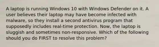 A laptop is running Windows 10 with Windows Defender on it. A user believes their laptop may have become infected with malware, so they install a second antivirus program that supposedly includes real-time protection. Now, the laptop is sluggish and sometimes non-responsive. Which of the following should you do FIRST to resolve this problem?