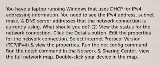 You have a laptop running Windows that uses DHCP for IPv4 addressing information. You need to see the IPv4 address, subnet mask, & DNS server addresses that the network connection is currently using. What should you do? (2) View the status for the network connection. Click the Details button. Edit the properties for the network connection. Select Internet Protocol Version (TCP/IPv4) & view the properties. Run the net config command Run the netsh command In the Network & Sharing Center, view the full network map. Double-click your device in the map.