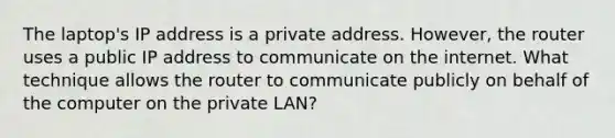 The laptop's IP address is a private address. However, the router uses a public IP address to communicate on the internet. What technique allows the router to communicate publicly on behalf of the computer on the private LAN?