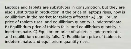 Laptops and tablets are substitutes in consumption, but they are also substitutes in production. If the price of laptops rises, how is equilibrium in the market for tablets affected? A) Equilibrium price of tablets rises, and equilibrium quantity is indeterminate. B) Equilibrium price of tablets falls, and equilibrium quantity is indeterminate. C) Equilibrium price of tablets is indeterminate, and equilibrium quantity falls. D) Equilibrium price of tablets is indeterminate, and equilibrium quantity rises.