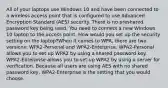 All of your laptops use Windows 10 and have been connected to a wireless access point that is configured to use Advanced Encryption Standard (AES) security. There is no preshared password key being used. You need to connect a new Windows 10 laptop to the access point. How would you set up the security setting on the laptop?When it comes to WPA, there are two versions: WPA2-Personal and WPA2-Enterprise. WPA2-Personal allows you to set up WPA2 by using a shared password key. WPA2-Enterprise allows you to set up WPA2 by using a server for verification. Because all users are using AES with no shared password key, WPA2-Enterprise is the setting that you would choose.