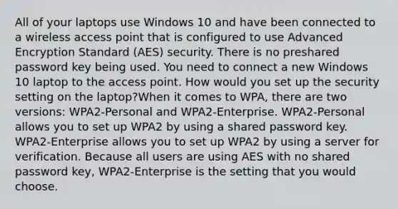 All of your laptops use Windows 10 and have been connected to a wireless access point that is configured to use Advanced Encryption Standard (AES) security. There is no preshared password key being used. You need to connect a new Windows 10 laptop to the access point. How would you set up the security setting on the laptop?When it comes to WPA, there are two versions: WPA2-Personal and WPA2-Enterprise. WPA2-Personal allows you to set up WPA2 by using a shared password key. WPA2-Enterprise allows you to set up WPA2 by using a server for verification. Because all users are using AES with no shared password key, WPA2-Enterprise is the setting that you would choose.