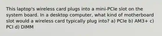 This laptop's wireless card plugs into a mini-PCIe slot on the system board. In a desktop computer, what kind of motherboard slot would a wireless card typically plug into? a) PCIe b) AM3+ c) PCI d) DIMM