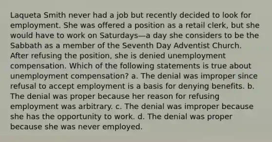 Laqueta Smith never had a job but recently decided to look for employment. She was offered a position as a retail clerk, but she would have to work on Saturdays—a day she considers to be the Sabbath as a member of the Seventh Day Adventist Church. After refusing the position, she is denied unemployment compensation. Which of the following statements is true about unemployment compensation? a. The denial was improper since refusal to accept employment is a basis for denying benefits. b. The denial was proper because her reason for refusing employment was arbitrary. c. The denial was improper because she has the opportunity to work. d. The denial was proper because she was never employed.