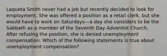 Laqueta Smith never had a job but recently decided to look for employment. She was offered a position as a retail clerk, but she would have to work on Saturdays—a day she considers to be the Sabbath as a member of the Seventh Day Adventist Church. After refusing the position, she is denied unemployment compensation. Which of the following statements is true about unemployment compensation?