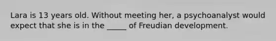 Lara is 13 years old. Without meeting her, a psychoanalyst would expect that she is in the _____ of Freudian development.