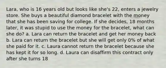 Lara, who is 16 years old but looks like she's 22, enters a jewelry store. She buys a beautiful diamond bracelet with the money that she has been saving for college. If she decides, 18 months later, it was stupid to use the money for the bracelet, what can she do? a. Lara can return the bracelet and get her money back b. Lara can return the bracelet but she will get only 0% of what she paid for it. c. Laura cannot return the bracelet because she has kept it for so long. d. Laura can disaffirm this contract only after she turns 18