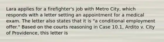 Lara applies for a firefighter's job with Metro City, which responds with a letter setting an appointment for a medical exam. The letter also states that it is "a conditional employment offer." Based on the courts reasoning in Case 10.1, Ardito v. City of Providence, this letter is