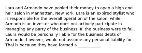 Lara and Armando have pooled their money to open a high end hair salon in Manhattan, New York. Lara is an expired stylist who is responsible for the overall operation of the salon, while Armado is an investor who does not actively participate in managing any party of the business. IF the business were to fail, Laura would be personally liable for the business debts of Armando, however, would not assume any personal liability for. Thai is because they have formed a ___________.