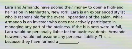 Lara and Armando have pooled their money to open a high-end hair salon in Manhattan, New York. Lara is an experienced stylist who is responsible for the overall operations of the salon, while Armando is an investor who does not actively participate in managing any part of the business. If the business were to fail, Lara would be personally liable for the business' debts. Armando, however, would not assume any personal liability. This is because they have formed a __________.