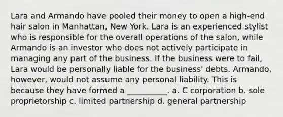 Lara and Armando have pooled their money to open a high-end hair salon in Manhattan, New York. Lara is an experienced stylist who is responsible for the overall operations of the salon, while Armando is an investor who does not actively participate in managing any part of the business. If the business were to fail, Lara would be personally liable for the business' debts. Armando, however, would not assume any personal liability. This is because they have formed a __________. a. C corporation b. sole proprietorship c. limited partnership d. general partnership