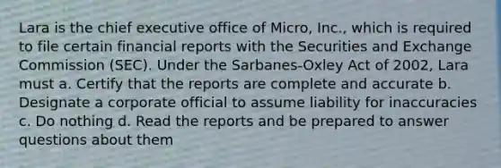 Lara is the chief executive office of Micro, Inc., which is required to file certain financial reports with the Securities and Exchange Commission (SEC). Under the Sarbanes-Oxley Act of 2002, Lara must a. Certify that the reports are complete and accurate b. Designate a corporate official to assume liability for inaccuracies c. Do nothing d. Read the reports and be prepared to answer questions about them