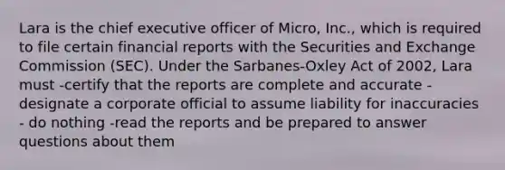 Lara is the chief executive officer of Micro, Inc., which is required to file certain financial reports with the Securities and Exchange Commission (SEC). Under the Sarbanes-Oxley Act of 2002, Lara must -certify that the reports are complete and accurate -designate a corporate official to assume liability for inaccuracies - do nothing -read the reports and be prepared to answer questions about them