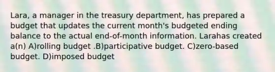 Lara, a manager in the treasury department, has prepared a budget that updates the current month's budgeted ending balance to the actual end-of-month information. Larahas created a(n) A)rolling budget .B)participative budget. C)zero-based budget. D)imposed budget