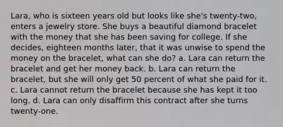 Lara, who is sixteen years old but looks like she's twenty-two, enters a jewelry store. She buys a beautiful diamond bracelet with the money that she has been saving for college. If she decides, eighteen months later, that it was unwise to spend the money on the bracelet, what can she do? a. Lara can return the bracelet and get her money back. b. Lara can return the bracelet, but she will only get 50 percent of what she paid for it. c. Lara cannot return the bracelet because she has kept it too long. d. Lara can only disaffirm this contract after she turns twenty-one.