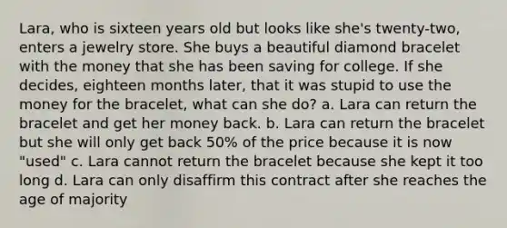 Lara, who is sixteen years old but looks like she's twenty-two, enters a jewelry store. She buys a beautiful diamond bracelet with the money that she has been saving for college. If she decides, eighteen months later, that it was stupid to use the money for the bracelet, what can she do? a. Lara can return the bracelet and get her money back. b. Lara can return the bracelet but she will only get back 50% of the price because it is now "used" c. Lara cannot return the bracelet because she kept it too long d. Lara can only disaffirm this contract after she reaches the age of majority