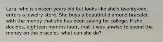 Lara, who is sixteen years old but looks like she's twenty-two, enters a jewelry store. She buys a beautiful diamond bracelet with the money that she has been saving for college. If she decides, eighteen months later, that it was unwise to spend the money on the bracelet, what can she do?