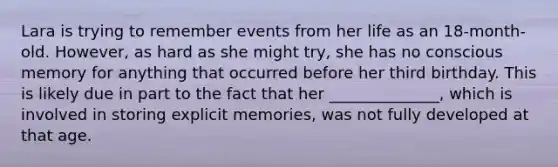 Lara is trying to remember events from her life as an 18-month-old. However, as hard as she might try, she has no conscious memory for anything that occurred before her third birthday. This is likely due in part to the fact that her ______________, which is involved in storing explicit memories, was not fully developed at that age.