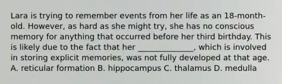 Lara is trying to remember events from her life as an 18-month-old. However, as hard as she might try, she has no conscious memory for anything that occurred before her third birthday. This is likely due to the fact that her ______________, which is involved in storing explicit memories, was not fully developed at that age. A. reticular formation B. hippocampus C. thalamus D. medulla