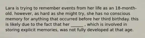 Lara is trying to remember events from her life as an 18-month-old. however, as hard as she might try, she has no conscious memory for anything that occurred before her third birthday. this is likely due to the fact that her ______ , which is involved in storing explicit memories, was not fully developed at that age.