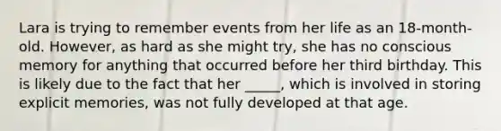 Lara is trying to remember events from her life as an 18-month-old. However, as hard as she might try, she has no conscious memory for anything that occurred before her third birthday. This is likely due to the fact that her _____, which is involved in storing explicit memories, was not fully developed at that age.