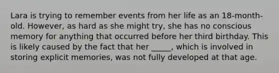 Lara is trying to remember events from her life as an 18-month-old. However, as hard as she might try, she has no conscious memory for anything that occurred before her third birthday. This is likely caused by the fact that her _____, which is involved in storing explicit memories, was not fully developed at that age.