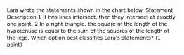 Lara wrote the statements shown in the chart below: Statement Description 1 If two lines intersect, then they intersect at exactly one point. 2 In a right triangle, the square of the length of the hypotenuse is equal to the sum of the squares of the length of the legs. Which option best classifies Lara's statements? (1 point)