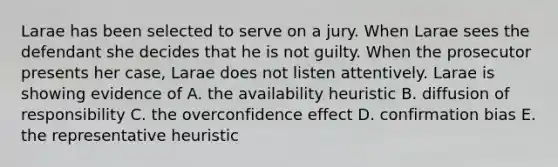 Larae has been selected to serve on a jury. When Larae sees the defendant she decides that he is not guilty. When the prosecutor presents her case, Larae does not listen attentively. Larae is showing evidence of A. the availability heuristic B. diffusion of responsibility C. the overconfidence effect D. confirmation bias E. the representative heuristic