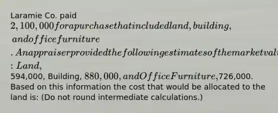 Laramie Co. paid 2,100,000 for a purchase that included land, building, and office furniture. An appraiser provided the following estimates of the market values of the assets if they had been purchased separately: Land,594,000, Building, 880,000, and Office Furniture,726,000. Based on this information the cost that would be allocated to the land is: (Do not round intermediate calculations.)