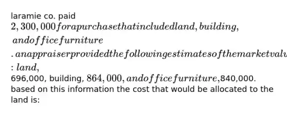 laramie co. paid 2,300,000 for a purchase that included land, building, and office furniture. an appraiser provided the following estimates of the market values of the assets if they had been purchased separately: land,696,000, building, 864,000, and office furniture,840,000. based on this information the cost that would be allocated to the land is: