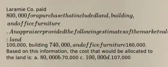 Laramie Co. paid 800,000 for a purchase that included land, building, and office furniture. An appraiser provided the following estimates of the market values of the assets if they had been purchased separately: land100,000, building 740,000, and office furniture160,000. Based on this information, the cost that would be allocated to the land is: a. 80,000 b.70,000 c. 100,000 d.107,000