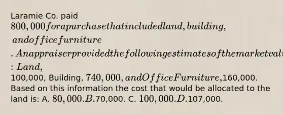 Laramie Co. paid 800,000 for a purchase that included land, building, and office furniture. An appraiser provided the following estimates of the market values of the assets if they had been purchased separately: Land,100,000, Building, 740,000, and Office Furniture,160,000. Based on this information the cost that would be allocated to the land is: A. 80,000. B.70,000. C. 100,000. D.107,000.