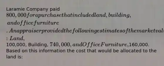 Laramie Company paid 800,000 for a purchase that included land, building, and office furniture. An appraiser provided the following estimates of the market values of the assets if they had been purchased separately: Land,100,000, Building, 740,000, and Office Furniture,160,000. Based on this information the cost that would be allocated to the land is: