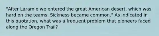 "After Laramie we entered the great American desert, which was hard on the teams. Sickness became common." As indicated in this quotation, what was a frequent problem that pioneers faced along the Oregon Trail?