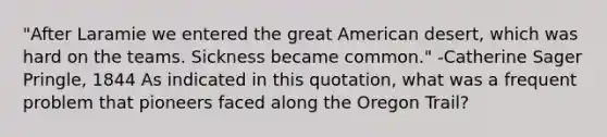 "After Laramie we entered the great American desert, which was hard on the teams. Sickness became common." -Catherine Sager Pringle, 1844 As indicated in this quotation, what was a frequent problem that pioneers faced along the Oregon Trail?