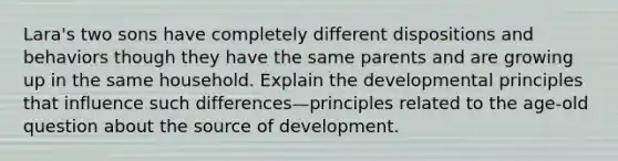 Lara's two sons have completely different dispositions and behaviors though they have the same parents and are growing up in the same household. Explain the developmental principles that influence such differences—principles related to the age-old question about the source of development.