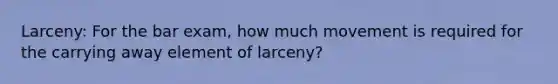 Larceny: For the bar exam, how much movement is required for the carrying away element of larceny?