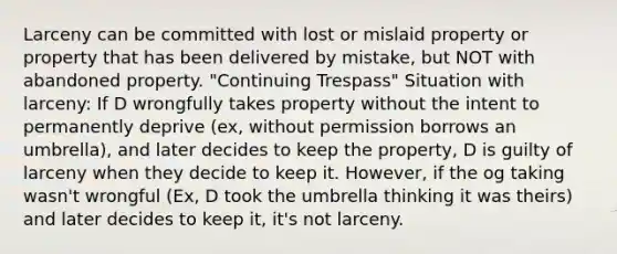 Larceny can be committed with lost or mislaid property or property that has been delivered by mistake, but NOT with abandoned property. "Continuing Trespass" Situation with larceny: If D wrongfully takes property without the intent to permanently deprive (ex, without permission borrows an umbrella), and later decides to keep the property, D is guilty of larceny when they decide to keep it. However, if the og taking wasn't wrongful (Ex, D took the umbrella thinking it was theirs) and later decides to keep it, it's not larceny.