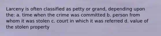 Larceny is often classified as petty or grand, depending upon the: a. time when the crime was committed b. person from whom it was stolen c. court in which it was referred d. value of the stolen property