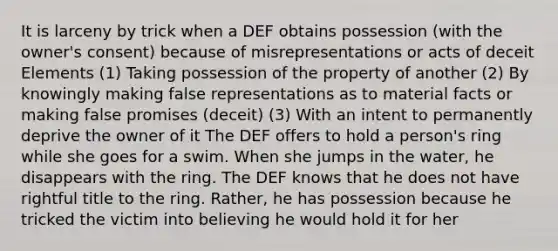 It is larceny by trick when a DEF obtains possession (with the owner's consent) because of misrepresentations or acts of deceit Elements (1) Taking possession of the property of another (2) By knowingly making false representations as to material facts or making false promises (deceit) (3) With an intent to permanently deprive the owner of it The DEF offers to hold a person's ring while she goes for a swim. When she jumps in the water, he disappears with the ring. The DEF knows that he does not have rightful title to the ring. Rather, he has possession because he tricked the victim into believing he would hold it for her