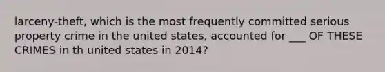 larceny-theft, which is the most frequently committed serious property crime in the united states, accounted for ___ OF THESE CRIMES in th united states in 2014?