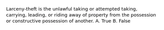 Larceny-theft is the unlawful taking or attempted taking, carrying, leading, or riding away of property from the possession or constructive possession of another. A. True B. False