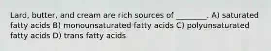 Lard, butter, and cream are rich sources of ________. A) saturated fatty acids B) monounsaturated fatty acids C) polyunsaturated fatty acids D) trans fatty acids