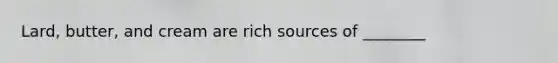 Lard, butter, and cream are rich sources of ________