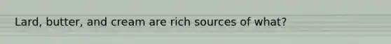 Lard, butter, and cream are rich sources of what?